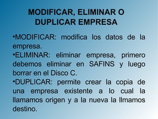MODIFICAR, ELIMINAR O DUPLICAR EMPRESA MODIFICAR: modifica los datos de la empresa. ELIMINAR: eliminar empresa, primero debemos eliminar en SAFINS y luego borrar en el Disco C. DUPLICAR: permite crear la copia de una empresa existente a lo cual la llamamos origen y a la nueva la llmamos destino. 