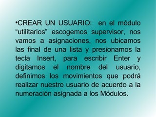CREAR UN USUARIO:  en el módulo “utilitarios” escogemos supervisor, nos vamos a asignaciones, nos ubicamos las final de una lista y presionamos la tecla Insert, para escribir Enter y digitamos el nombre del usuario, definimos los movimientos que podrá realizar nuestro usuario de acuerdo a la numeración asignada a los Módulos. 