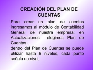 CREACIÓN DEL PLAN DE CUENTAS Para crear un plan de cuentas ingresamos al módulo de Contabilidad General de nuestra empresa; en Actualizaciones  elegimos Plan de Cuentas dentro del Plan de Cuentas se puede utilizar hasta 9 niveles, cada punto señala un nivel. 