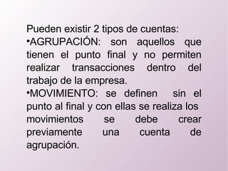 Pueden existir 2 tipos de cuentas: AGRUPACIÓN: son aquellos que tienen el punto final y no permiten realizar transacciones dentro del trabajo de la empresa. MOVIMIENTO: se definen  sin el punto al final y con ellas se realiza los  movimientos se debe crear previamente una cuenta de agrupación. 