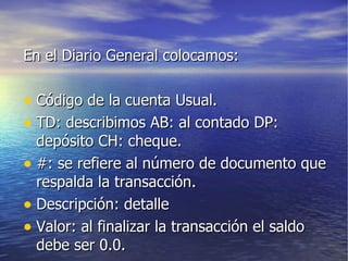 En el Diario General colocamos: Código de la cuenta Usual. TD: describimos AB: al contado DP: depósito CH: cheque. #: se refiere al número de documento que respalda la transacción. Descripción: detalle Valor: al finalizar la transacción el saldo debe ser 0.0. 