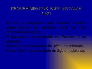 REQUERIMIENTOS PARA INSTALAR SAFI No es un programa que necesite muchos requerimientos de hardware entre los mas importantes tenemos: Procesador: recomendable de Pentium 2 en adelante. Memoria: recomendable de 16mb en adelante. Disco Duro: recomendable de 2gb en adelante. 