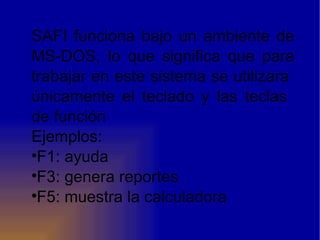 SAFI funciona bajo un ambiente de MS-DOS, lo que significa que para trabajar en este sistema se utilizara  únicamente el teclado y las teclas  de función  Ejemplos: F1: ayuda F3: genera reportes F5: muestra la calculadora 