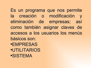Es un programa que nos permite la creación o modificación y eliminación de empresas; así como también asignar claves de accesos a los usuarios los menús básicos son: EMPRESAS UTILITARIOS SISTEMA 