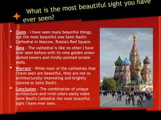 • Claim - I have seen many beautiful things,
but the most beautiful was Saint Basil's
Cathedral in Moscow, Russia's Red Square.
• Data - The cathedral is like no other I have
ever seen before with its nine golden onion-
domed towers and vividly-painted ornate
walls.
• Warrant - While most of the cathedrals that
I have seen are beautiful, they are not as
architecturally-interesting and brightly
colored as Saint Basil's.
• Conclusion - The combination of unique
architecture and vivid colors easily make
Saint Basil's Cathedral the most beautiful
sight I have ever seen.
 