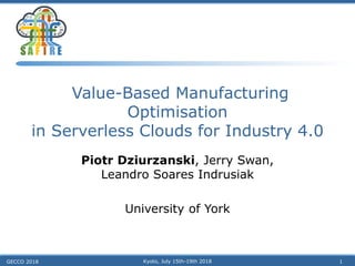 Value-Based Manufacturing
Optimisation
in Serverless Clouds for Industry 4.0
Piotr Dziurzanski, Jerry Swan,
Leandro Soares Indrusiak
University of York
GECCO 2018 Kyoto, July 15th-19th 2018 1
 