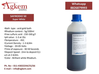 Ph. No – 011-43022244/55/66
E-mail :- info@agkem.com
SAFIRODIO 50
Super White
Whatsapp
8826879993
•Bath type : acid gold bath
•Rhodium content : 5g/100ml
•Free sulfuric acid : 150-160 g/l
•pH value : 1-3 at 35c
•Temperature : 45C.
•Current Density : 1-3 A/dm
•Voltage : 03-05 Volts
•Time of exposure : 30-50 Seconds
•Deposit Speed : 2mn to deposit 0,1
um at 2 A/dm.
•Color : Brilliant white Rhodium.
 