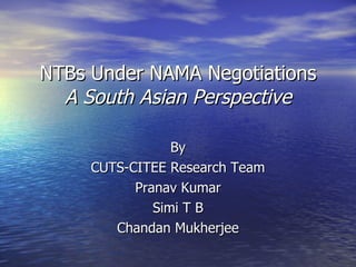 NTBs Under NAMA Negotiations A South Asian Perspective By CUTS-CITEE Research Team Pranav Kumar Simi T B Chandan Mukherjee 