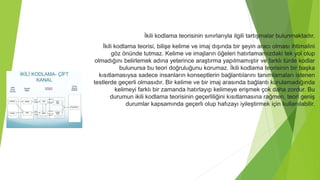 İkili kodlama teorisinin sınırlarıyla ilgili tartışmalar bulunmaktadır.
İkili kodlama teorisi, bilişe kelime ve imaj dışında bir şeyin aracı olması ihtimalini
göz önünde tutmaz. Kelime ve imajların öğeleri hatırlamamızdaki tek yol olup
olmadığını belirlemek adına yeterince araştırma yapılmamıştır ve farklı türde kodlar
bulunursa bu teori doğruluğunu korumaz. İkili kodlama teorisinin bir başka
kısıtlamasıysa sadece insanların konseptlerin bağlantılarını tanımlamaları istenen
testlerde geçerli olmasıdır. Bir kelime ve bir imaj arasında bağlantı kurulamadığında
kelimeyi farklı bir zamanda hatırlayıp kelimeye erişmek çok daha zordur. Bu
durumun ikili kodlama teorisinin geçerliliğini kısıtlamasına rağmen, teori geniş
durumlar kapsamında geçerli olup hafızayı iyileştirmek için kullanılabilir.
 