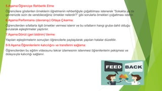 5.Aşama:Öğrenciye Rehberlik Etme
Öğrencilere gösterilen örneklerin öğretmenin rehberliğiyle çoğaltılması istenerek “Sokakta ya da
çevrenizde sizin de verebileceğiniz örnekler nelerdir?” gibi sorularla örnekleri çoğaltması istenir.
6.Aşama:Performansı (davranışı) Ortaya Çıkarma:
Öğrencilerden sıfatlarla ilgili örnekler vermesi istenir ve bu sıfatların hangi gruba dahil olduğu
sorularak eşleştirmeler yaptırılır.
7.Aşama:Dönüt (geri bildirim) Verme:
Yapılan eşleştirmelerin sonuçları öğrencilerle paylaşılarak yapılan hatalar düzeltilir.
8-9.Aşama:Öğrenilenlerin kalıcılığını ve transferini sağlama:
Öğrencilerden bu eğitim videosunu tekrar izlemesinin istenmesi öğrenilenlerin pekişmesi ve
dolayısıyla kalıcılığı sağlanır.
 