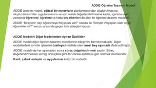 ADDIE Öğretim Tasarımı Modeli
ADDIE tasarım modeli, eğitsel bir materyalin planlanmasından oluşturulmasına,
oluşturulmasından uygulanmasına ve son olarak değerlendirilmesine kadar, içerisine aynı
zamanda öğreneni, öğreteni ve hatta dış etkenleri de alan bir öğretim tasarımı modelidir.
ADDIE “Bireylerin neyi öğrenmeye ihtiyaçları var?” sorusu ile “Bireyler ihtiyaçları olan bilgiyi
öğrendiler mi?” sorusu arasında geçen tüm süreçleri kapsar.
ADDIE Modelini Diğer Modellerden Ayıran Özellikler
ADDIE modeli diğer öğretim tasarımı modellerinin bileşimini barındırmaktadır. Diğer
modellerdeki ayrıntılı işlemleri özetleyici nitelikte olan temel beş aşamada ifade edilmiştir.
ADDIE modelinde her aşamadan sonra süreç değerlendirmesi yapılır. Süreç
değerlendirmesinin verdiği sonuçlara göre bir önceki aşamaya geri dönmek mümkündür.
Basit, çabuk anlaşılır ve uygulaması kolay bir modeldir.
 