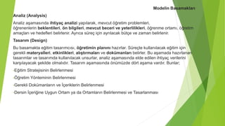 Modelin Basamakları
Analiz (Analysis)
Analiz aşamasında ihtiyaç analizi yapılarak, mevcut öğretim problemleri,
öğrenenlerin beklentileri, ön bilgileri, mevcut beceri ve yeterlilikleri, öğrenme ortamı, öğretim
amaçları ve hedefleri belirlenir. Ayrıca süreç için ayrılacak bütçe ve zaman belirlenir.
Tasarım (Design)
Bu basamakta eğitim tasarımcısı, öğretimin planını hazırlar. Süreçte kullanılacak eğitim için
gerekli materyalleri, etkinlikleri, alıştırmaları ve dokümanları belirler. Bu aşamada hazırlanan
tasarımlar ve tasarımda kullanılacak unsurlar, analiz aşamasında elde edilen ihtiyaç verilerini
karşılayacak şekilde olmalıdır. Tasarım aşamasında önümüzde dört aşama vardır. Bunlar;
•Eğitim Stratejisinin Belirlenmesi
•Öğretim Yönteminin Belirlenmesi
•Gerekli Dokümanların ve İçeriklerin Belirlenmesi
•Dersin İçeriğine Uygun Ortam ya da Ortamların Belirlenmesi ve Tasarlanması
 