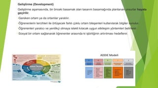 Geliştirme (Development)
Geliştirme aşamasında, bir önceki basamak olan tasarım basamağında planlanan unsurlar hayata
geçirilir.
•Gereken ortam ya da ortamlar yaratılır.
•Öğrenenlerin tercihleri ile örtüşecek farklı çoklu ortam bileşenleri kullanılarak bilgiler sunulur.
•Öğrenenleri yaratıcı ve yenilikçi olmaya istekli kılacak uygun etkileşim yöntemleri belirlenir.
•Sosyal bir ortam sağlanarak öğrenenler arasında ki işbirliğinin artırılması hedeflenir.
 