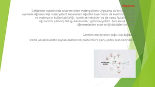 Uygulama
Geliştirme aşamasında tasarımı biten materyallerin uygulama süreci yapılır. Bu
aşamada öğrenen kişi materyalleri kullanırken öğretim tasarımcısı da kendisini inceler
ve materyalin kullanılabilirliği, içerikteki eksikleri ya da varsa fazlalıkları ve
öğrencinin edinmiş olduğu kazanımları gözlemleyebilir. Bunlara ek olarak
öğrenenlerden elde ettiği dönütleri not alır.
Gereken materyaller çoğaltılıp dağıtılır.
Teknik aksaklıklardan kaynaklanabilecek problemlere karşı yedek plan hazırlanır.
 