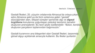 Gestalt İlkeleri nedir?
Gestalt İlkeleri, 20. yüzyılın ortalarında Almanya’da ortaya çıkan,
adını Almanca şekil ya da form anlamına gelen “gestalt”
sözcüğünden alan, bilişsel süreçler içerisinde algı ve algısal
örgütleme konularına yoğunlaşan psikoloji teorisinin temelini
oluşturan prensiplerdir. Bu teori şöyle özetlenebilir: “Bütün, kendisini
oluşturan parçaların toplamından bağımsızdır.”
Gestalt kuramının ana bileşenleri olan Gestalt İlkeleri, tasarımda
görsel algıyı açıklamak amacıyla kullanılır. Bu ilkeler şunlardır:
 