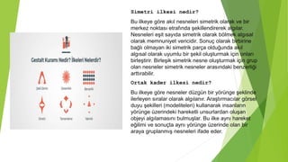 Simetri ilkesi nedir?
Bu ilkeye göre akıl nesneleri simetrik olarak ve bir
merkez noktası etrafında şekillendirerek algılar.
Nesneleri eşit sayıda simetrik olarak bölmek algısal
olarak memnuniyet vericidir. Sonuç olarak birbirine
bağlı olmayan iki simetrik parça olduğunda akıl
algısal olarak uyumlu bir şekil oluşturmak için onları
birleştirir. Birleşik simetrik nesne oluşturmak için grup
olan nesneler simetrik nesneler arasındaki benzerliği
arttırabilir.
Ortak kader ilkesi nedir?
Bu ilkeye göre nesneler düzgün bir yörünge şeklinde
ilerleyen sıralar olarak algılanır. Araştırmacılar görsel
duyu şekilleri (modeliteleri) kullanarak insanların
yörünge üzerindeki hareketli unsurlardan oluşan
objeyi algılamasını bulmuşlar. Bu ilke aynı hareket
eğilimi ve sonuçta aynı yörünge üzerinde olan bir
araya gruplanmış nesneleri ifade eder.
 