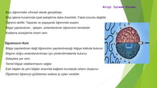 Bilgi İşleme Kuramı
•Bazı öğrenmeler zihinsel olarak gerçekleşir.
•Bilgi işleme kuramında içsel pekiştirme daha önemlidir. Fakat zorunlu değildir.
•Öğrenci aktiftir. Yaparak ve yaşayarak öğrenmek esastır.
•Bilgiyi yapılandıran , işleyen ,anlamlandıran öğrencinin kendisidir.
•Kodlama süreçlerine önem verir.
Öğretmenin Rolü
•Bilgiyi yapılandıran değil öğrencinin yapılandıracağı bilgiye katkıda bulunur.
•Bilginin doğru anlamlandırılması için yönlendirmelerde bulunur.
•Detaylara yer verir.
•Temel bilgiye odaklanmasını sağlar.
•Eski bilgiler ile yeni bilgiler arasında bağlantı kurulacak ortamı oluşturur.
•Öğretmen öğrenciyi güdülemez sadece ip uçları verebilir.
 