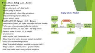 Duyusal Kayıt Belleği (Anlık , İkonik)
•Kapasitesi sınırsızdır.
•Bilgiyi saklama süresi 1-3 saniyedir.
•Bilginin geldiği ilk kapıdır.
•Günde ortalama 2 milyon bilgi gelmektedir.
•Bilgi işlenmemiş orijinal halde durur.
•Burada unutma vardır.
Kısa Süreli Bellek (İşleyen , Aktif , Çalışan)
•İnsanlar konuşurken , bir şeyler anlatırken aktif olan bellektir.
•Performans ortaya koyarken kullanılan bellektir.
•Kapasitesi sınırlıdır , en fazla 7 br – 9 br bilgi alabilir.
•Saklama süresi sınırlıdır. 20- 30 saniye.
•Unutma vardır.
•Bilgiyi duyusal kayıt belleğinden alır
•Bilgiyi Kısa süreli bellek üzerinde tepkiye dönüştürür.
•Bilgiyi Uzun sürekli belleğe aktarır.
•Bilgiyi Uzun süreli bellekten gerektiği zaman geri getirir.
•Bilgiyi kodlayan , anlamlandıran , işleyen bellektir.
•Kısa süreli bellek insan zihnin çalışma tezgahıdır.
 