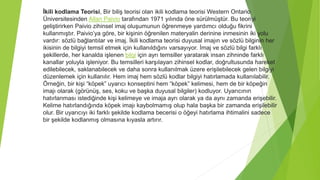İkili kodlama Teorisi, Bir biliş teorisi olan ikili kodlama teorisi Western Ontario
Üniversitesinden Allan Paivio tarafından 1971 yılında öne sürülmüştür. Bu teoriyi
geliştirirken Paivio zihinsel imaj oluşumunun öğrenmeye yardımcı olduğu fikrini
kullanmıştır. Paivio’ya göre, bir kişinin öğrenilen materyalin derinine inmesinin iki yolu
vardır: sözlü bağlantılar ve imaj. İkili kodlama teorisi duyusal imajın ve sözlü bilginin her
ikisinin de bilgiyi temsil etmek için kullanıldığını varsayıyor. İmaj ve sözlü bilgi farklı
şekillerde, her kanalda işlenen bilgi için ayrı temsiller yaratarak insan zihninde farklı
kanallar yoluyla işleniyor. Bu temsilleri karşılayan zihinsel kodlar, doğrultusunda hareket
edilebilecek, saklanabilecek ve daha sonra kullanılmak üzere erişilebilecek gelen bilgiyi
düzenlemek için kullanılır. Hem imaj hem sözlü kodlar bilgiyi hatırlamada kullanılabilir.
Örneğin, bir kişi “köpek” uyarıcı konseptini hem “köpek” kelimesi, hem de bir köpeğin
imajı olarak (görünüş, ses, koku ve başka duyusal bilgiler) kodluyor. Uyarıcının
hatırlanması istediğinde kişi kelimeye ve imaja ayrı olarak ya da aynı zamanda erişebilir.
Kelime hatırlandığında köpek imajı kaybolmamış olup hala başka bir zamanda erişilebilir
olur. Bir uyarıcıyı iki farklı şekilde kodlama becerisi o öğeyi hatırlama ihtimalini sadece
bir şekilde kodlanmış olmasına kıyasla artırır.
 