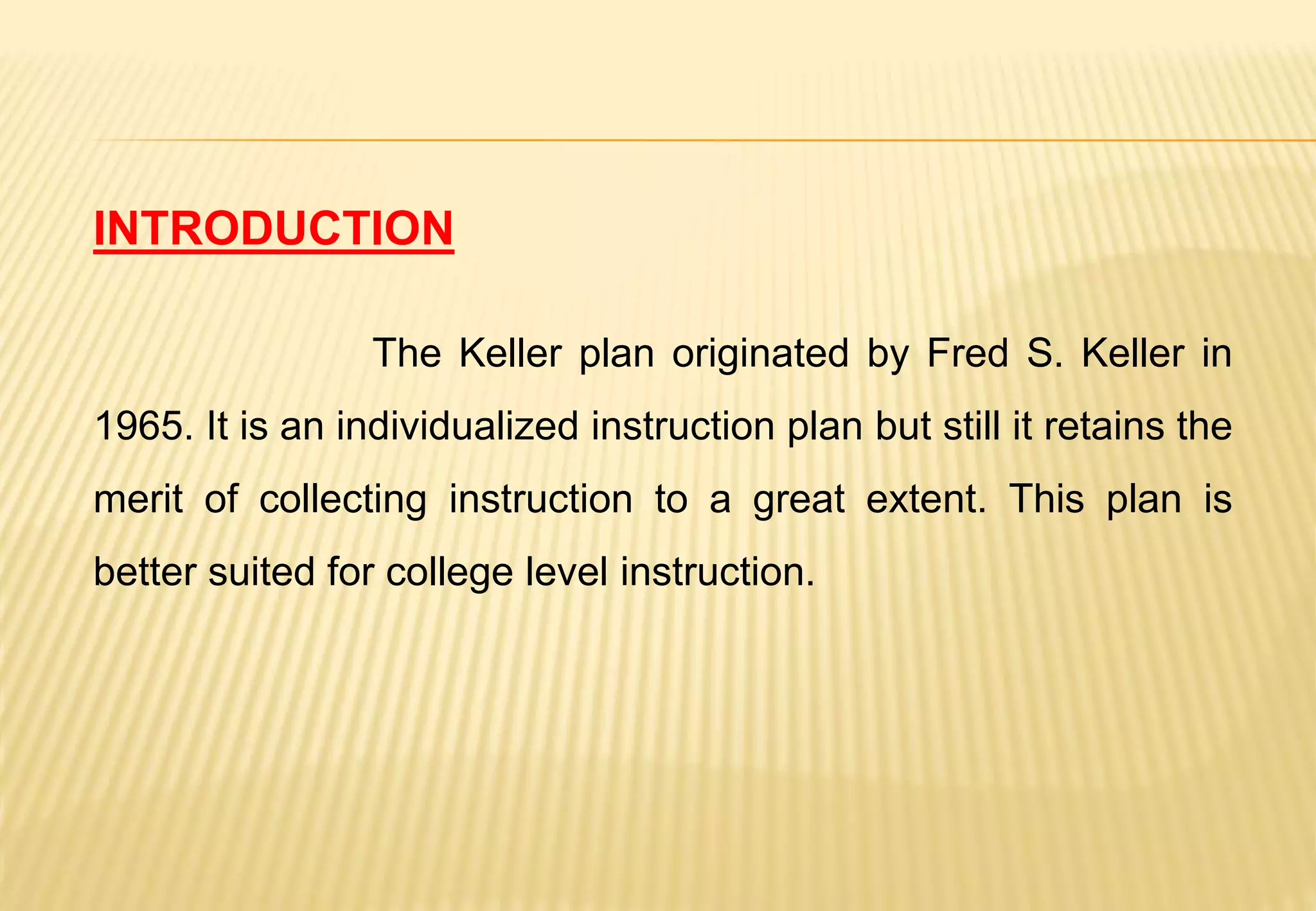 INTRODUCTION
The Keller plan originated by Fred S. Keller in
1965. It is an individualized instruction plan but still it retains the
merit of collecting instruction to a great extent. This plan is
better suited for college level instruction.
 