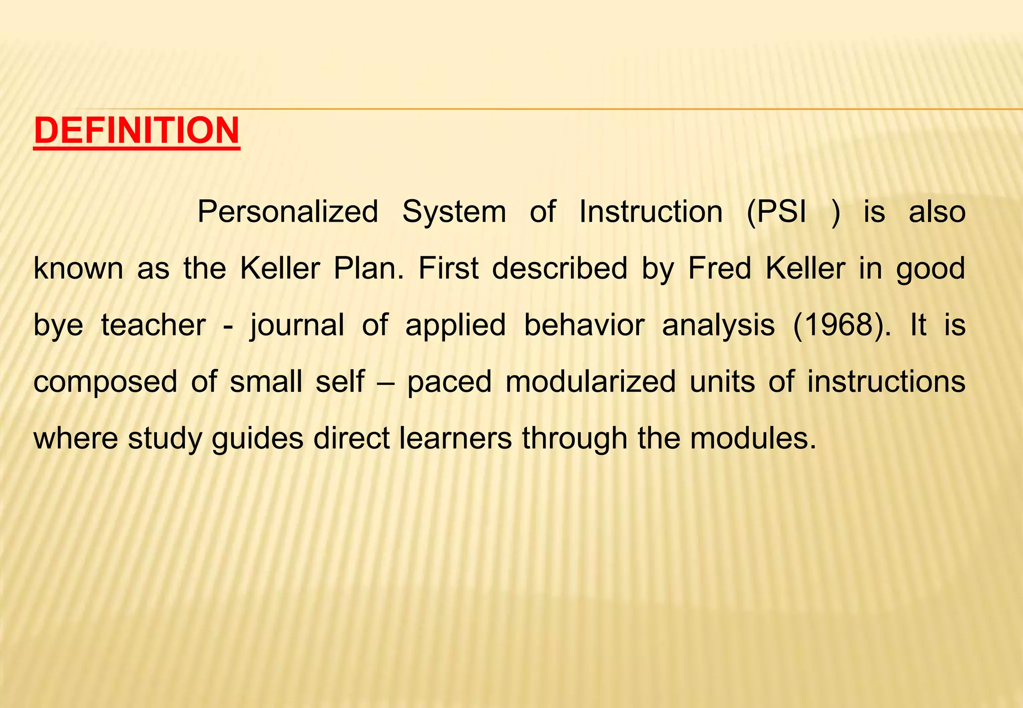 DEFINITION
Personalized System of Instruction (PSI ) is also
known as the Keller Plan. First described by Fred Keller in good
bye teacher - journal of applied behavior analysis (1968). It is
composed of small self – paced modularized units of instructions
where study guides direct learners through the modules.
 