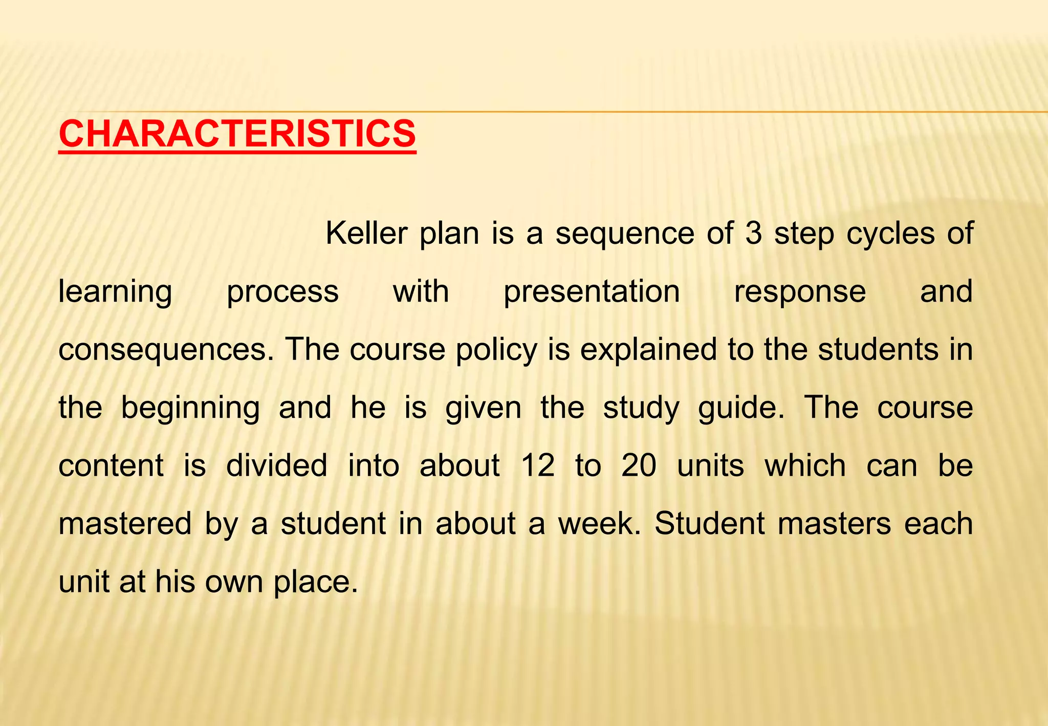 CHARACTERISTICS
Keller plan is a sequence of 3 step cycles of
learning process with presentation response and
consequences. The course policy is explained to the students in
the beginning and he is given the study guide. The course
content is divided into about 12 to 20 units which can be
mastered by a student in about a week. Student masters each
unit at his own place.
 
