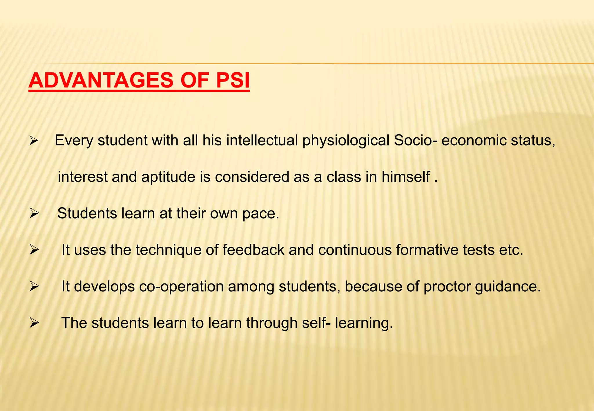 ADVANTAGES OF PSI
 Every student with all his intellectual physiological Socio- economic status,
interest and aptitude is considered as a class in himself .
 Students learn at their own pace.
 It uses the technique of feedback and continuous formative tests etc.
 It develops co-operation among students, because of proctor guidance.
 The students learn to learn through self- learning.
 
