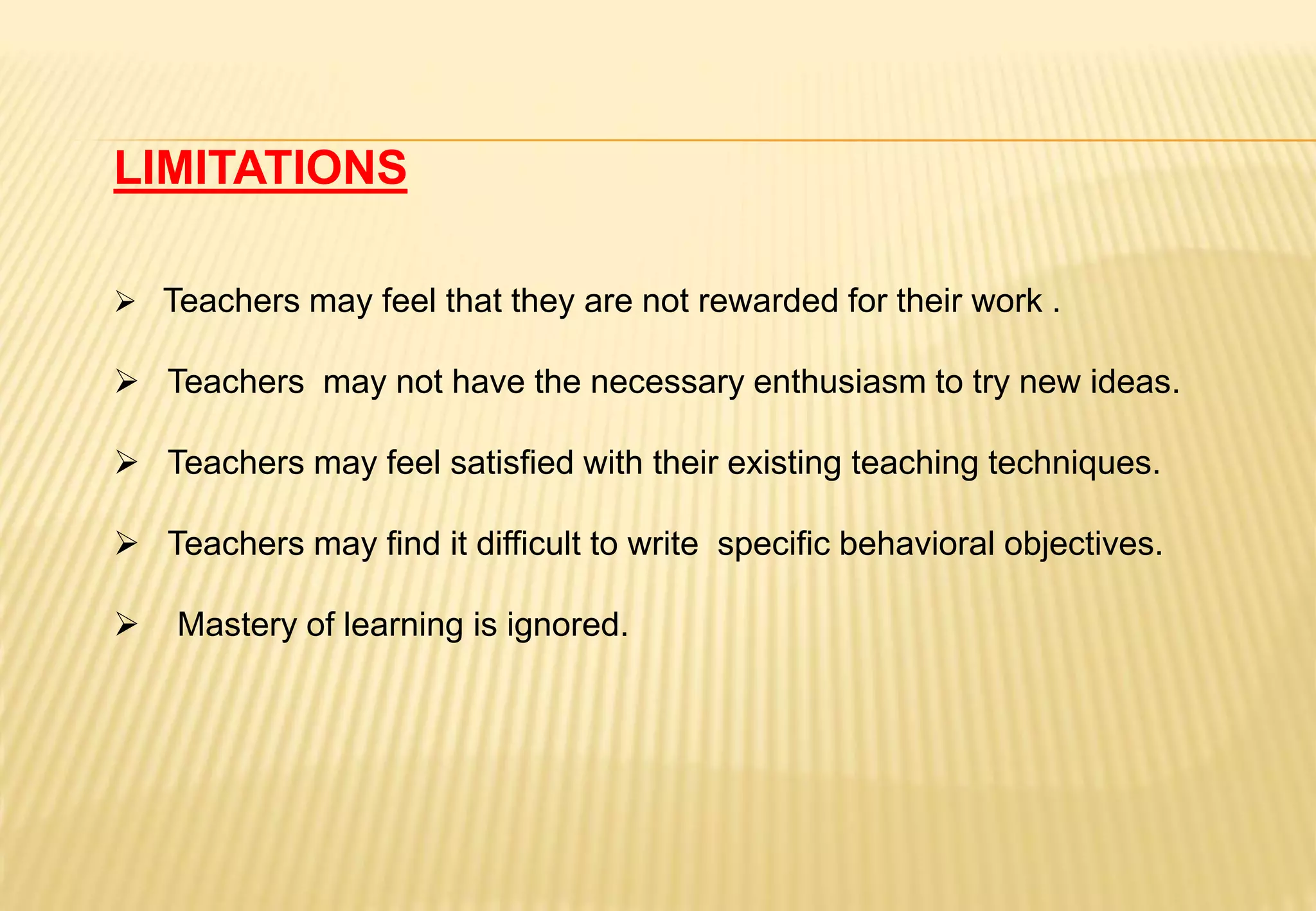 LIMITATIONS
 Teachers may feel that they are not rewarded for their work .
 Teachers may not have the necessary enthusiasm to try new ideas.
 Teachers may feel satisfied with their existing teaching techniques.
 Teachers may find it difficult to write specific behavioral objectives.
 Mastery of learning is ignored.
 