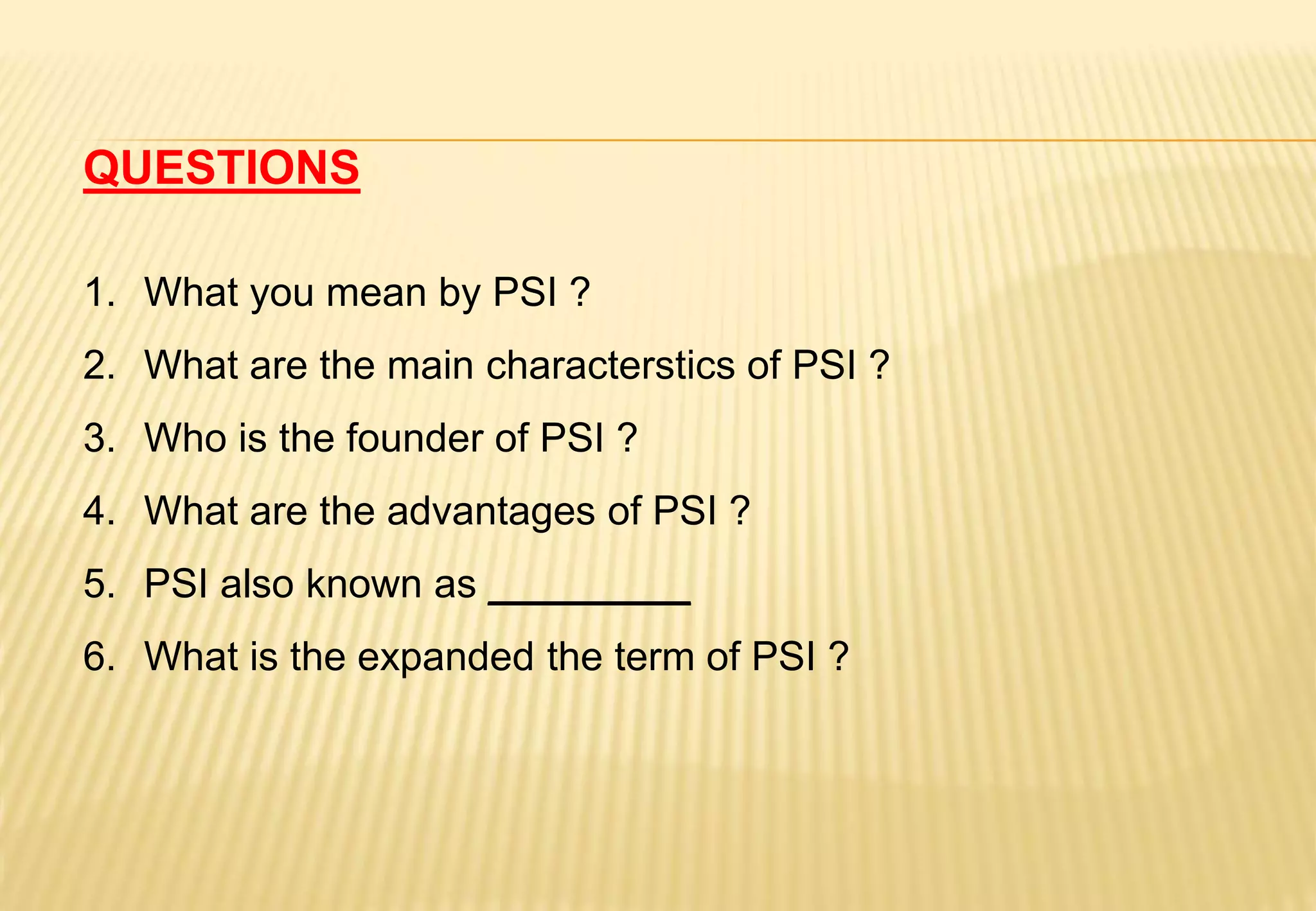 QUESTIONS
1. What you mean by PSI ?
2. What are the main characterstics of PSI ?
3. Who is the founder of PSI ?
4. What are the advantages of PSI ?
5. PSI also known as _________
6. What is the expanded the term of PSI ?
 