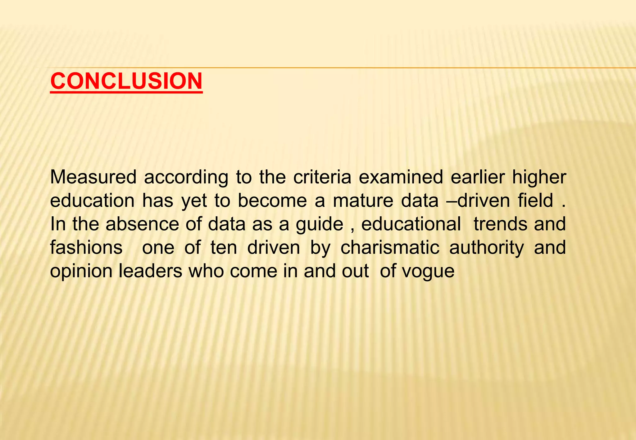 CONCLUSION
Measured according to the criteria examined earlier higher
education has yet to become a mature data –driven field .
In the absence of data as a guide , educational trends and
fashions one of ten driven by charismatic authority and
opinion leaders who come in and out of vogue
 