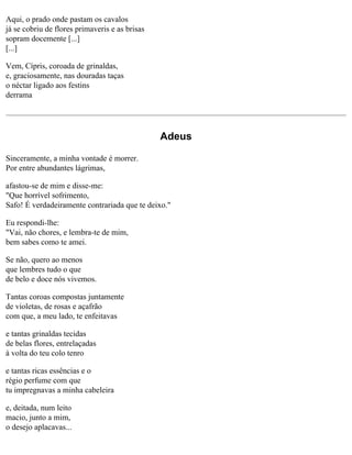 Aqui, o prado onde pastam os cavalos
já se cobriu de flores primaveris e as brisas
sopram docemente [...]
[...]
Vem, Cípris, coroada de grinaldas,
e, graciosamente, nas douradas taças
o néctar ligado aos festins
derrama

Adeus
Sinceramente, a minha vontade é morrer.
Por entre abundantes lágrimas,
afastou-se de mim e disse-me:
"Que horrível sofrimento,
Safo! É verdadeiramente contrariada que te deixo."
Eu respondi-lhe:
"Vai, não chores, e lembra-te de mim,
bem sabes como te amei.
Se não, quero ao menos
que lembres tudo o que
de belo e doce nós vivemos.
Tantas coroas compostas juntamente
de violetas, de rosas e açafrão
com que, a meu lado, te enfeitavas
e tantas grinaldas tecidas
de belas flores, entrelaçadas
à volta do teu colo tenro
e tantas ricas essências e o
régio perfume com que
tu impregnavas a minha cabeleira
e, deitada, num leito
macio, junto a mim,
o desejo aplacavas...

 