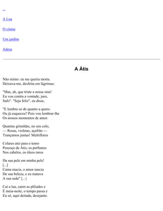 ...
A Lua
O ciúme
Um jardim
Adeus

A Átis
Não minto: eu me queria morta.
Deixava-me, desfeita em lágrimas:
"Mas, ah, que triste a nossa sina!
Eu vou contra a vontade, juro,
Safo". "Seja feliz", eu disse,
"E lembre-se de quanto a quero.
Ou já esqueceu? Pois vou lembrar-lhe
Os nossos momentos de amor.
Quantas grinaldas, no seu colo,
— Rosas, violetas, açafrão —
Trançamos juntas! Multiflores
Colares atei para o tenro
Pescoço de Átis; os perfumes
Nos cabelos, os óleos raros
Da sua pele em minha pele!
[...]
Cama macia, o amor nascia
De sua beleza, e eu matava
A sua sede" [...}
Cai a lua, caem as plêiades e
É meia-noite, o tempo passa e
Eu só, aqui deitada, desejante.

 