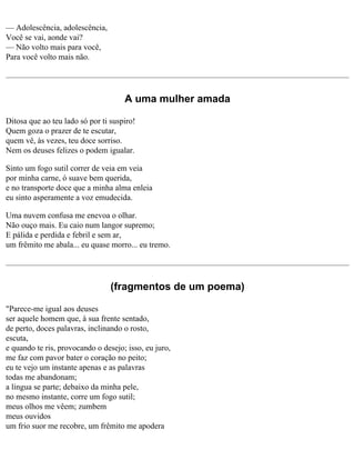 — Adolescência, adolescência,
Você se vai, aonde vai?
— Não volto mais para você,
Para você volto mais não.

A uma mulher amada
Ditosa que ao teu lado só por ti suspiro!
Quem goza o prazer de te escutar,
quem vê, às vezes, teu doce sorriso.
Nem os deuses felizes o podem igualar.
Sinto um fogo sutil correr de veia em veia
por minha carne, ó suave bem querida,
e no transporte doce que a minha alma enleia
eu sinto asperamente a voz emudecida.
Uma nuvem confusa me enevoa o olhar.
Não ouço mais. Eu caio num langor supremo;
E pálida e perdida e febril e sem ar,
um frêmito me abala... eu quase morro... eu tremo.

(fragmentos de um poema)
"Parece-me igual aos deuses
ser aquele homem que, à sua frente sentado,
de perto, doces palavras, inclinando o rosto,
escuta,
e quando te ris, provocando o desejo; isso, eu juro,
me faz com pavor bater o coração no peito;
eu te vejo um instante apenas e as palavras
todas me abandonam;
a língua se parte; debaixo da minha pele,
no mesmo instante, corre um fogo sutil;
meus olhos me vêem; zumbem
meus ouvidos
um frio suor me recobre, um frêmito me apodera

 