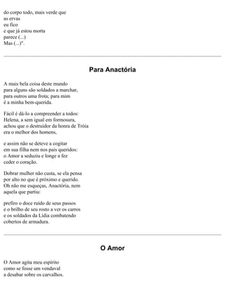 do corpo todo, mais verde que
as ervas
eu fico
e que já estou morta
parece (...)
Mas (...)".

Para Anactória
A mais bela coisa deste mundo
para alguns são soldados a marchar,
para outros uma frota; para mim
é a minha bem-querida.
Fácil é dá-lo a compreender a todos:
Helena, a sem igual em formosura,
achou que o destruidor da honra de Tróia
era o melhor dos homens,
e assim não se deteve a cogitar
em sua filha nem nos pais queridos:
o Amor a seduziu e longe a fez
ceder o coração.
Dobrar mulher não custa, se ela pensa
por alto no que é próximo e querido.
Oh não me esqueças, Anactória, nem
aquela que partiu:
prefiro o doce ruído de seus passos
e o brilho de seu rosto a ver os carros
e os soldados da Lídia combatendo
cobertos de armadura.

O Amor
O Amor agita meu espírito
como se fosse um vendaval
a desabar sobre os carvalhos.

 