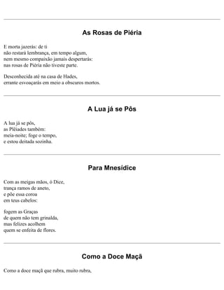 As Rosas de Piéria
E morta jazerás: de ti
não restará lembrança, em tempo algum,
nem mesmo compaixão jamais despertarás:
nas rosas de Piéria não tiveste parte.
Desconhecida até na casa de Hades,
errante esvoaçarás em meio a obscuros mortos.

A Lua já se Pôs
A lua já se pôs,
as Plêiades também:
meia-noite; foge o tempo,
e estou deitada sozinha.

Para Mnesídice
Com as meigas mãos, ó Dice,
trança ramos de aneto,
e põe essa coroa
em teus cabelos:
fogem as Graças
de quem não tem grinalda,
mas felizes acolhem
quem se enfeita de flores.

Como a Doce Maçã
Como a doce maçã que rubra, muito rubra,

 