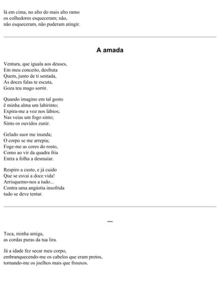 lá em cima, no alto do mais alto ramo
os colhedores esqueceram; não,
não esqueceram, não puderam atingir.

A amada
Ventura, que iguala aos deuses,
Em meu conceito, desfruta
Quem, junto de ti sentada,
As doces falas te escuta,
Goza teu mago sorrir.
Quando imagino em tal gosto
ë minha alma um labirinto;
Expira-me a voz nos lábios;
Nas veias um fogo sinto;
Sinto os ouvidos zunir.
Gelado suor me inunda;
O corpo se me arrepia;
Foge-me as cores do rosto,
Como ao vir da quadra fria
Entra a folha a desmaiar.
Respiro a custo, e já cuido
Que se esvai a doce vida!
Arrisquemo-nos a tudo...
Contra uma angústia insofrida
tudo se deve tentar.

...
Toca, minha amiga,
as cordas puras da tua lira.
Já a idade fez secar meu corpo,
embranquecendo-me os cabelos que eram pretos,
tornando-me os joelhos mais que frouxos.

 