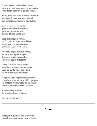 E agora, ó companheira bem amada,
querem levar-te para longe do meu peito,
como fazem também às jovens corças.
Adoro, mais que tudo, a flor da juventude.
Meu coração apaixonou-se pelo sol,
meu coração apaixonou-se pela beleza.
Igual aos deuses me parece
quem a teu lado vai sentar-se,
quem saboreia a tua voz
mais as delícias desse riso.
quem me derrete o coração
e o faz bater sobre os meus lábios.
Assim que vejo esse teu rosto,
quebra-se logo a minha voz,
seca-me a língua entre os dentes,
corre-me um fogo sob a pele,
ficam-me surdos os ouvidos
e os olhos cegos de repente.
Torna-se líquido o meu corpo:
transpiro e tremo ao mesmo tempo.
Vejo-me verde: mais que a erva.
Só por acaso é que não morro.
Mergulha o teu corpo nesta água clara;
veste-lhe a brancura de açafrão e púrpura;
e o bordado brilho que há na tua túnica
aumente a beleza que me é tão cara...
A morte não é um bem.
Os próprios deuses o sabem.
Eles preferiram viver...

A Lua
Em redor da formosa lua, as estrelas,
escondem de novo o seu rosto brilhante,

 