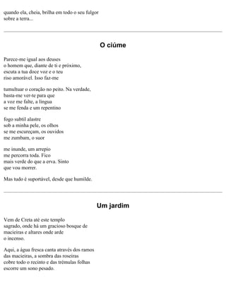 quando ela, cheia, brilha em todo o seu fulgor
sobre a terra...

O ciúme
Parece-me igual aos deuses
o homem que, diante de ti e próximo,
escuta a tua doce voz e o teu
riso amorável. Isso faz-me
tumultuar o coração no peito. Na verdade,
basta-me ver-te para que
a voz me falte, a língua
se me fenda e um repentino
fogo subtil alastre
sob a minha pele, os olhos
se me escureçam, os ouvidos
me zumbam, o suor
me inunde, um arrepio
me percorra toda. Fico
mais verde do que a erva. Sinto
que vou morrer.
Mas tudo é suportável, desde que humilde.

Um jardim
Vem de Creta até este templo
sagrado, onde há um gracioso bosque de
macieiras e altares onde arde
o incenso.
Aqui, a água fresca canta através dos ramos
das macieiras, a sombra das roseiras
cobre todo o recinto e das trémulas folhas
escorre um sono pesado.

 