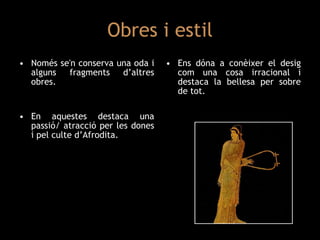 Obres i estil Només se'n conserva una oda i alguns fragments d’altres obres. En aquestes destaca una passió/ atracció per les dones i pel culte d’Afrodita. Ens dóna a conèixer el desig com una cosa irracional i destaca la bellesa per sobre de tot. 