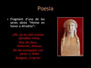 Poesia Fragment d’una de les seves obres “Himne en honor a Afrodita”: ¡Oh, tú en cien tronos Afrodita reina, Hija de Zeus, inmortal, dolosa: No me acongojes con pesar y tedio Ruégote, Cripria ! 