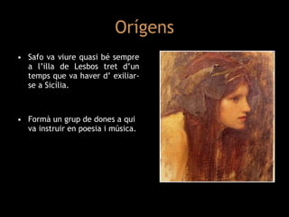 Orígens Safo va viure quasi bé sempre a l’illa de Lesbos tret d’un temps que va haver d’ exiliar-se a Sicília. Formà un grup de dones a qui va instruir en poesia i música. 