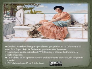  Gracias a Arístides Mínguez por el texto que publicó en La Columnata-El
antro de la Arpía: Safo de Lesbos: el gorrión entre las rosas.
 Las imágenes están extraídas de WikiPaintings, Wikimedia Commons y
Google Imágenes .
 La finalidad de esta presentación es exclusivamente educativa, sin ningún fin
comercial.
 PPT elaborado por Pepa Botella Pérez
 