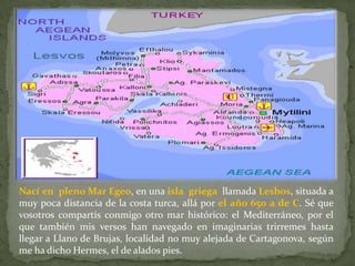 Nací en pleno Mar Egeo, en una isla griega llamada Lesbos, situada a
muy poca distancia de la costa turca, allá por el año 650 a de C. Sé que
vosotros compartís conmigo otro mar histórico: el Mediterráneo, por el
que también mis versos han navegado en imaginarias trirremes hasta
llegar a Llano de Brujas, localidad no muy alejada de Cartagonova, según
me ha dicho Hermes, el de alados pies.
 