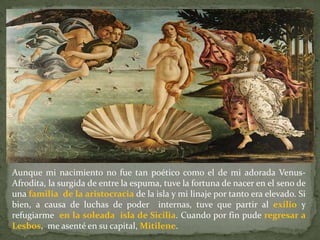 Aunque mi nacimiento no fue tan poético como el de mi adorada Venus-
Afrodita, la surgida de entre la espuma, tuve la fortuna de nacer en el seno de
una familia de la aristocracia de la isla y mi linaje por tanto era elevado. Si
bien, a causa de luchas de poder internas, tuve que partir al exilio y
refugiarme en la soleada isla de Sicilia. Cuando por fin pude regresar a
Lesbos, me asenté en su capital, Mitilene.
 