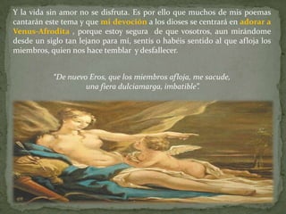 Y la vida sin amor no se disfruta. Es por ello que muchos de mis poemas
cantarán este tema y que mi devoción a los dioses se centrará en adorar a
Venus-Afrodita , porque estoy segura de que vosotros, aun mirándome
desde un siglo tan lejano para mí, sentís o habéis sentido al que afloja los
miembros, quien nos hace temblar y desfallecer.


           “De nuevo Eros, que los miembros afloja, me sacude,
                    una fiera dulciamarga, imbatible”.
 