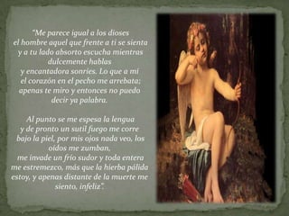 “Me parece igual a los dioses
el hombre aquel que frente a ti se sienta
 y a tu lado absorto escucha mientras
           dulcemente hablas
   y encantadora sonríes. Lo que a mí
   el corazón en el pecho me arrebata;
  apenas te miro y entonces no puedo
            decir ya palabra.

     Al punto se me espesa la lengua
   y de pronto un sutil fuego me corre
 bajo la piel, por mis ojos nada veo, los
            oídos me zumban,
  me invade un frío sudor y toda entera
me estremezco, más que la hierba pálida
estoy, y apenas distante de la muerte me
              siento, infeliz”.
 