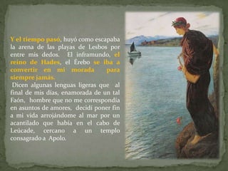 Y el tiempo pasó, huyó como escapaba
la arena de las playas de Lesbos por
entre mis dedos. El inframundo, el
reino de Hades, el Érebo se iba a
convertir en mi morada           para
siempre jamás.
 Dicen algunas lenguas ligeras que al
final de mis días, enamorada de un tal
Faón, hombre que no me correspondía
en asuntos de amores, decidí poner fin
a mi vida arrojándome al mar por un
acantilado que había en el cabo de
Leúcade, cercano a un templo
consagrado a Apolo.
 