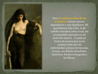 Pero los últimos días de mi
     existencia fueron menos
legendarios y más familiares. Mi
    queridísima hija Cleis, la de
cabellos dorados como el sol, me
   acompañaba apenada en mi
   lecho de muerte. Le pedí en
     forma de poema que no se
        pusiera triste por mi
enfermedad, porque en esa casa,
  la suya, no debían escucharse
 lamentos. Estaba consagrada a
             las Musas.
 