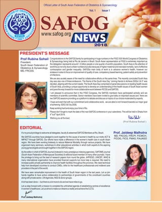 PRESIDENT'S MESSAGE
SAFOG
OF BSO TN ETOI RT
I
A
C
R
S
E
&
D
G
EF
YN
N
A
AI
E
S
C
A
OL
H
O
T
U GO YS
Vol. 1 Issue 1
Official Letter of South Asian Federation of Obstetrics & Gyanaecology
2018
CongratulationstotheSAFOGfamilyforparticipatinginhugenumbersintheFIGOXXIIWorldCongressofObstetrics
& Gynaecology being held at Rio de Janeiro in Brazil. South Asian representation at FIGO is extremely important as
the delegation represents around 1.5 billion people or one quarter of world's population. South Asia is the attention of
worldfocusnotonlyduetosheernumbersbutalsobecauseofhighermaternalandneonatalmortality,lackofeffective
contraception and gender inequality. SAFOGs main body of work is to advance women's health, however our
endeavorisalsotofocusonimprovementofqualityofcare,competencybasedlearning,patientsafetyandprevention
ofinfections.
We are also acutely aware of the need for collaborative efforts on the same lines. The recently concluded South Asia
day was also one of these endeavors. The theme of the South Asia Day “Joining Hands to Achieve SDGs 3 & 5” was
decided,aligningwiththecurrentneeds.TheSouthAsiaDaycomprisedofpaneldiscussionsonleadinghealthissues
of South Asia, providing a unique opportunity to develop an understanding of the health issues of South Asian women
andpavethewayforwardformorecollaborativeworkbetweenRCOGandSAFOG.
I am pleased to announce that in this FIGO Congress, the SAFOG members have participated actively and are
members of scientific committee. Senior members have been invited to give talks on important issues and there are
twoSAFOGsessionsprovidingusaplatformtodebateanddiscussontopicsofourchoicemoderatedbyexperts.
I hope and wish that with our commitment and collaborative work, we are able to inch forward towards our major goal
ofachieving SDG3&5by2030.
KeepworkinghardandenjoyyourtimeinRio.
Please don't forget to mark the date of the next SAFOG conference in your calendrers. This will be held in Dhaka from
th th
4 to6 April2019.
Wishingyouallthebest,
Prof Rubina Sohail
President,
South Asian Federation of
Obstetrics & Gynaecology
MD, FRCOG
(Prof Rubina Sohail )
Prof. Jaideep Malhotra
MD, FRCOG, FRCPI, FICMCH,
FICOG, FICS, FMAS, FIAJAGO
EDITORIAL
It’smyproudprivilegetowelcomealldelegates,faculty&esteemedSAFOGMembersatRio,Brazil.
We SAFOG countries have pledged to work together for the cause of women’s health by our motto ACT &
IMPACT through SAFOG. Our efforts have made a difference in the women’s health care in south Asian
region. We have been working tirelessly to reduce Maternal Mortality through various projects. We have
organized many seminars, workshops & other educational activities in which both experts & the aspiring
younggynecologistsarebroughttogetherintheSAFOGregion.
As the editor in chief of SAFOG Journal (indexed in many prestigious indexing agencies), SAFOMS Journal
(South Asian Federation of Menopause Societies) & editorial board member of many other journals, I have
the privilege to bring out the best of research papers from round the globe. JHPIEGO, UNICEF, WHO &
many international organization have provided financial supports but more help is required. We need to
increase public private partnership to improve health facilities throughout the province. We need technical
help from developed countries to conduct CMEs, drills for the healthcare professionals and midlevel care
providersinthepartoftheworld.
We have seen remarkable improvement in the health of South Asian region in the last years. Let us join
hands together & have active collaboration & partnerships of governments of the constituent countries
alongwithprivatesector,UNAgencies,NGO&donorgroups.
Alothasbeendone---butthereisalotmoretodoandwehavemilestogo.
Let us step forward with a mission to complete the unfinished agenda of establishing centres of excellence
inwomen’shealthcare.LetusstrivetomakeourdreamsarealityandachievetheS.D.G.
Prof.JaideepMalhotra)
 