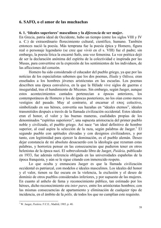 58
6. SAFO, o el amor de las muchachas
6. 1. ‘Ideales superiores’ masculinos y la diferencia de ser mujer.
En Grecia, patria ideal de Occidente, hubo un tiempo (entre los siglos VIII y IV
a. C.) de extraordinario florecimiento cultural, científico, humano. También
entonces nació la poesía. Más temprana fue la poesía épica y Homero, figura
real o personaje legendario (se cree que vivió en el s. VIII) fue el padre; sin
embargo, la poesía lírica la encarnó Safo, una voz femenina. La voz poética dejó
de ser la declaración anónima del espíritu de la colectividad e inspirada por las
Musas, para convertirse en la expresión de los sentimientos de los individuos, de
las aflicciones del corazón.
Homero ha sido considerado el educador del pueblo griego, ya que por las
noticias de los especialistas sabemos que los dos poemas, Ilíada y Odisea, eran
enseñados a los hombres jóvenes aristócratas en las escuelas. Los poemas
describen una época convulsiva, en la que la Hélade vive siglos de guerras e
inseguridad, tras el hundimiento de Micenas. Sin embargo, según Jaeger, aunque
estos acontecimientos cantados pertenecían a épocas anteriores, los
contemporáneos de Homero y los de épocas posteriores, no los oían como meros
vestigios del pasado. Muy al contrario, al encarnar el επος colectivo,
simbolizado en sus héroes, convertía sus hazañas en “ideales eternos”, ideales
transmitidos después a través de la llamada civilización occidental. Estos ideales
eran el honor, el valor y las buenas maneras, cualidades propias de los
denominados “espíritus superiores”, una supuesta aristocracia del primer pueblo
noble y civilizado, el pueblo griego. Así nace “un ideal definitivo de hombre
superior, al cual aspira la selección de la raza, según palabras de Jaeger.1
El
segundo pueblo con aptitudes elevadas y con designios civilizadores, y por
tanto, con legitimidad para ejercer la dominación, es el pueblo alemán. Deseo
dejar constancia de mi absoluto desacuerdo con la ideología que rezuman estas
palabras, y horroriza pensar en las consecuencias que pudieron tener en otros
helenistas de la época nazi. El sobrevalorado libro de Jaeger, Paideia, publicado
en 1933, fue además referencia obligada en las universidades españolas de la
época franquista, y aún se le sigue citando con inmerecido respeto.
Lo que oculta y enmascara Jaeger es que la llamada civilización
occidental es patriarcal, con modelos e ideales masculinos. Los ideales del honor
y el valor, tienen su faz oscura en la violencia, la exclusión y el deseo de
dominio de otros pueblos considerados inferiores, y por supuesto de las mujeres.
En cuanto al anhelo de fama y reconocimiento público, tan estimado por los
héroes, dicho reconocimiento era inter pares, entre los aristócratas hombres; con
las mismas consecuencias de apartamiento y eliminación de cualquier tipo de
incidencia, en el ámbito de la pólis, de todos los que no cumplían este requisito.
1
W. Jaeger, Paideia, F:C:E., Madrid, 1985, p. 40.
 